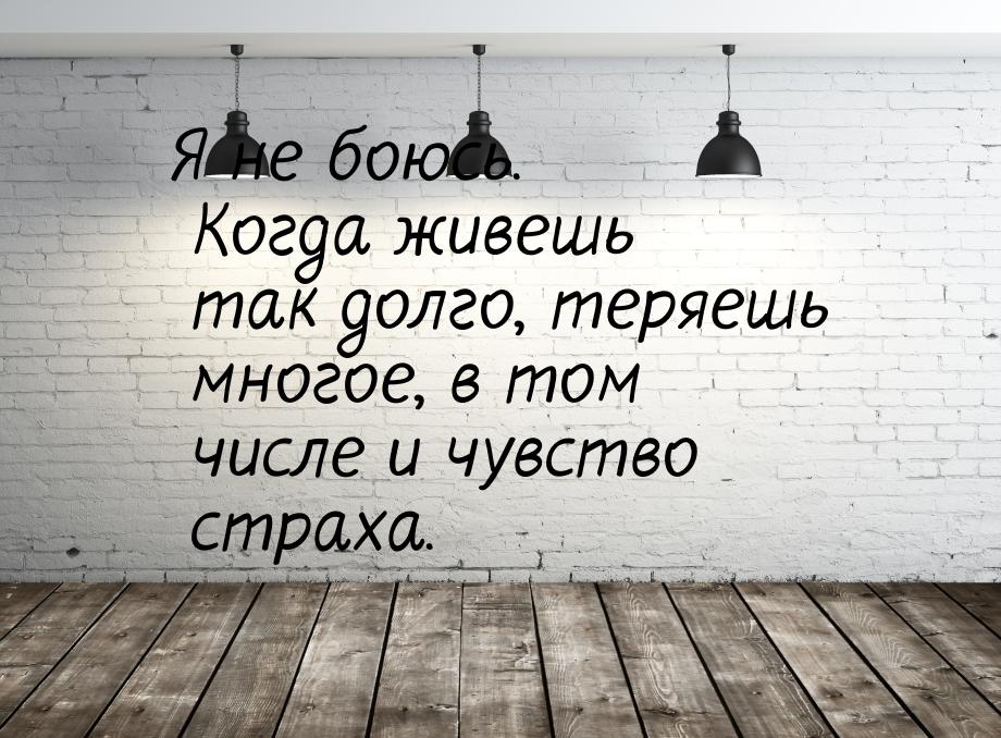 Я не боюсь. Когда живешь так долго, теряешь многое, в том числе и чувство страха.