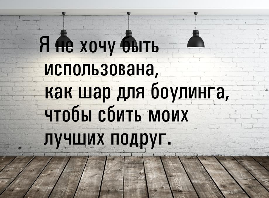 Я не хочу быть использована, как шар для боулинга, чтобы сбить моих лучших подруг.