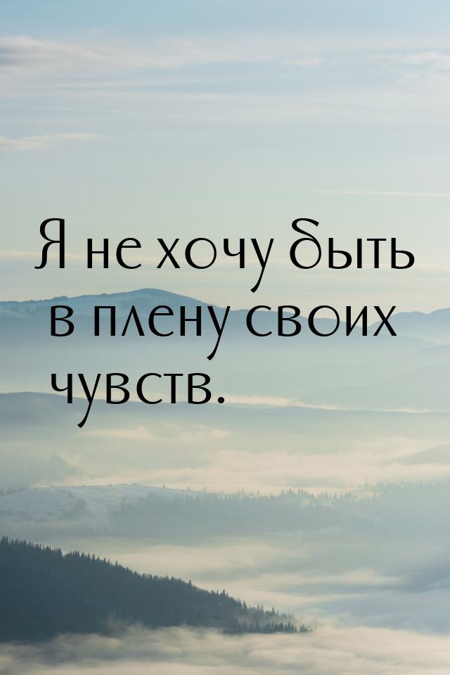 Я не хочу быть в плену своих чувств.