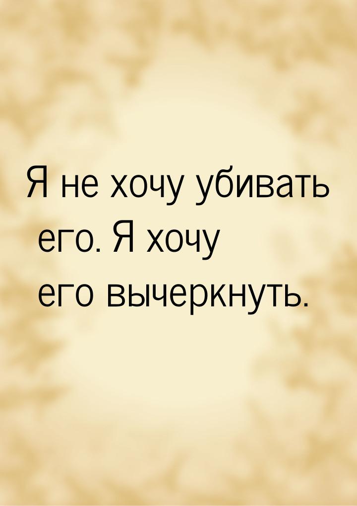 Я не хочу убивать его. Я хочу его вычеркнуть.