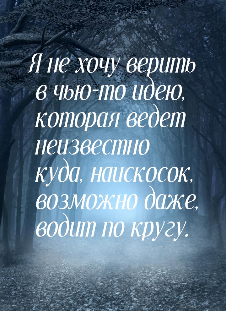 Я не хочу верить в чью-то идею, которая ведет неизвестно куда, наискосок, возможно даже, в