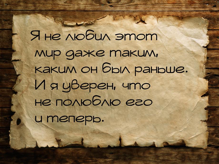 Я не любил этот мир даже таким, каким он был раньше. И я уверен, что не полюблю его и тепе