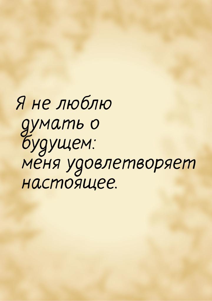 Я не люблю думать о будущем: меня удовлетворяет настоящее.