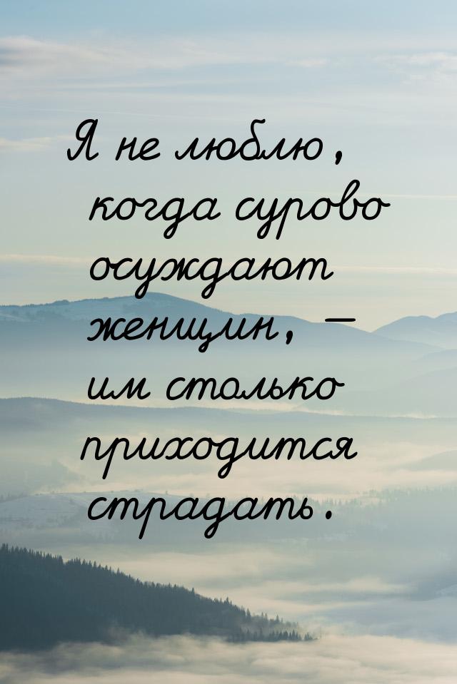 Я не люблю, когда сурово осуждают женщин,  им столько приходится страдать.