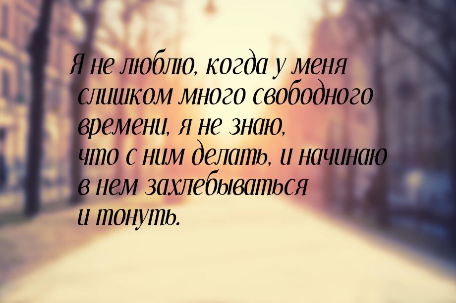 Я не люблю, когда у меня слишком много свободного времени, я не знаю, что с ним делать, и 