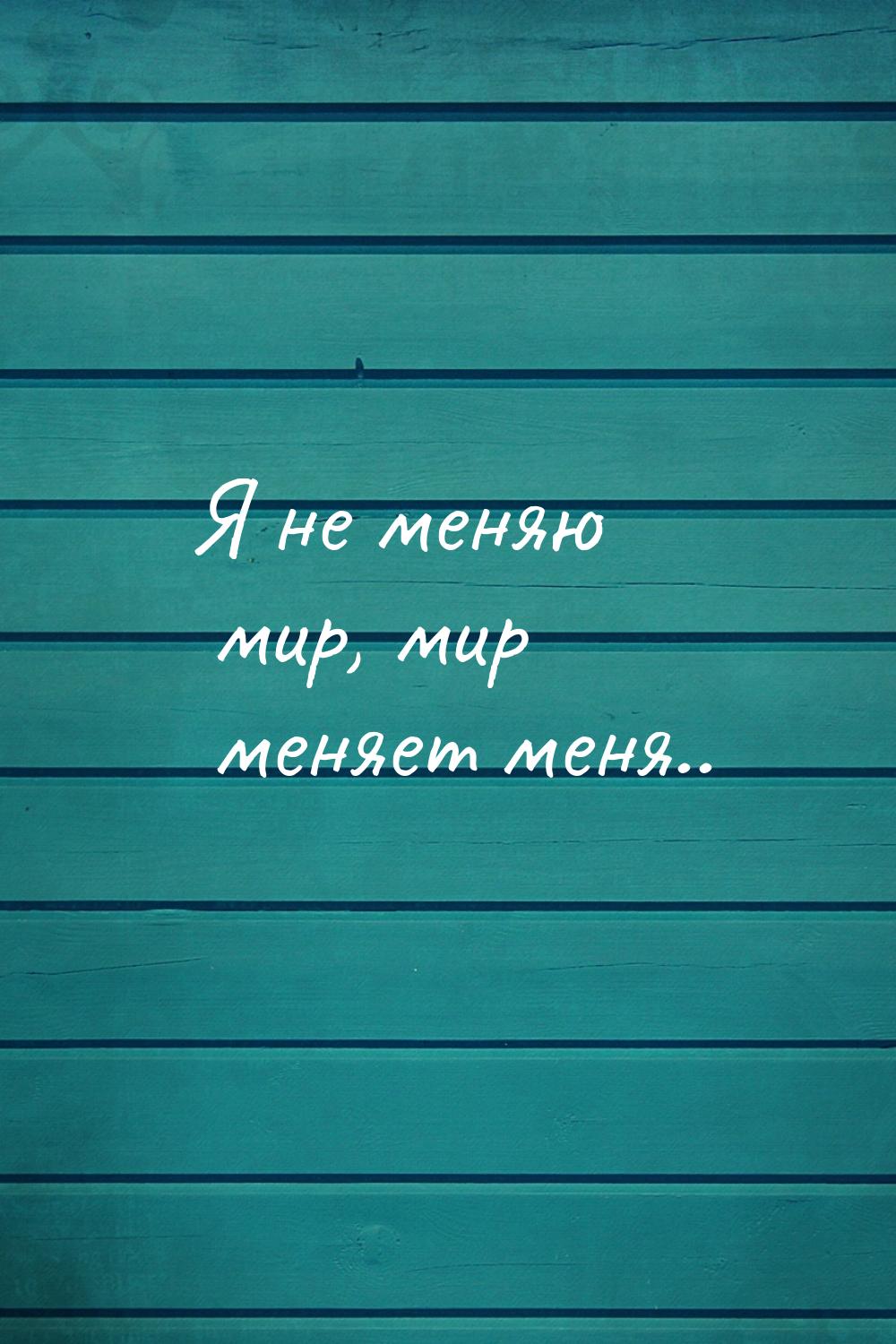 Я не меняю мир, мир меняет меня..