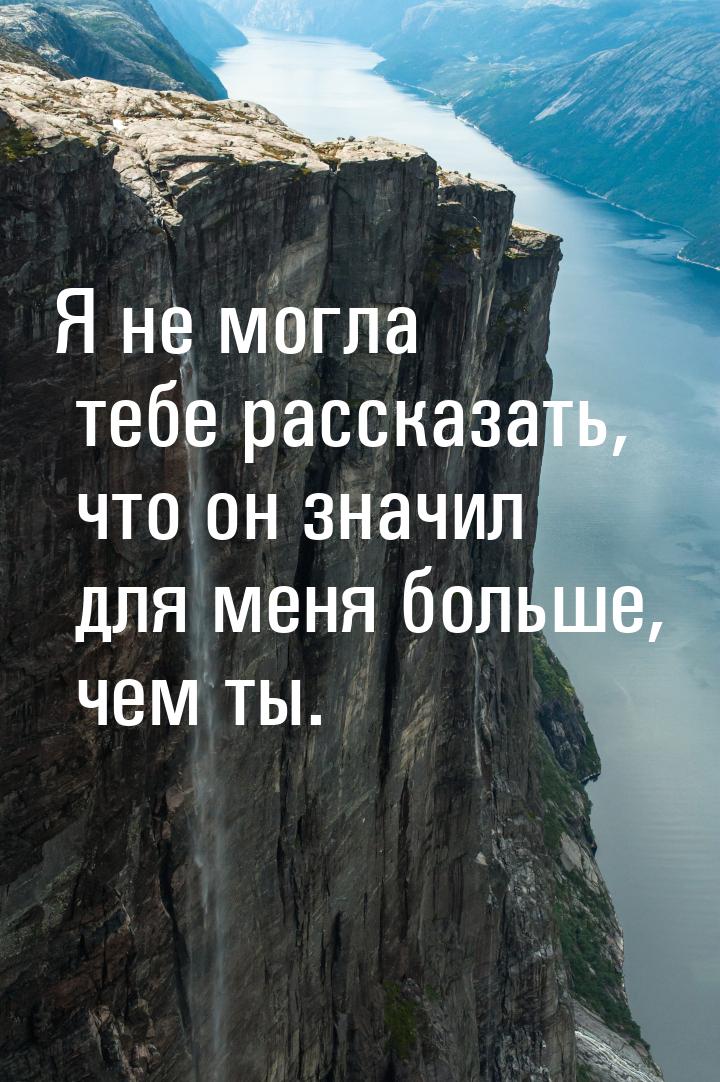 Я не могла тебе рассказать, что он значил для меня больше, чем ты.