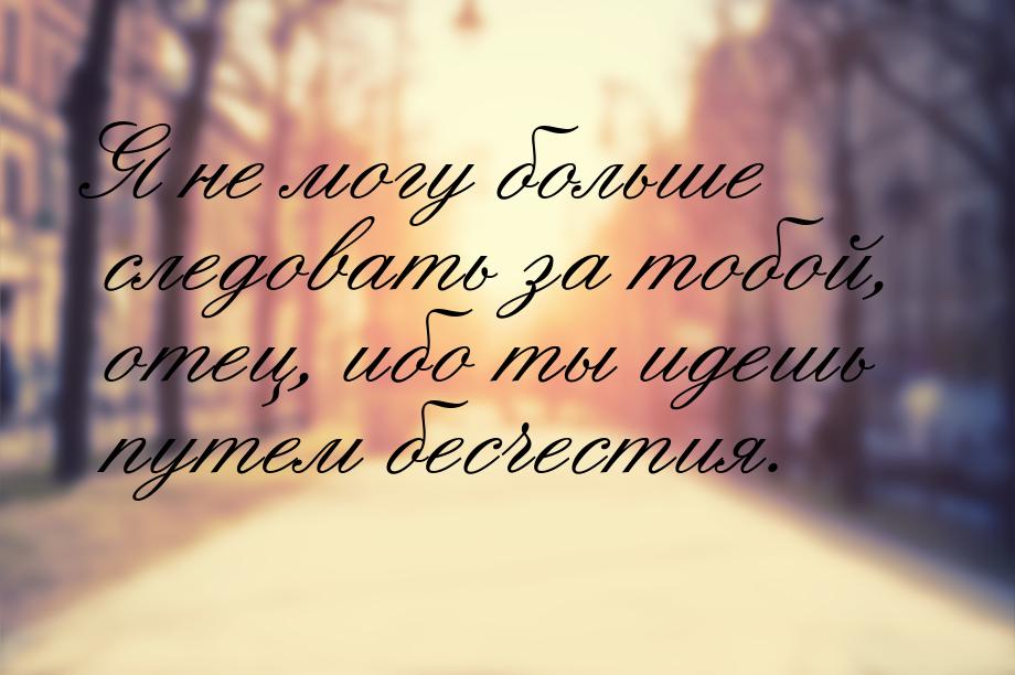 Я не могу больше следовать за тобой, отец, ибо ты идешь путем бесчестия.