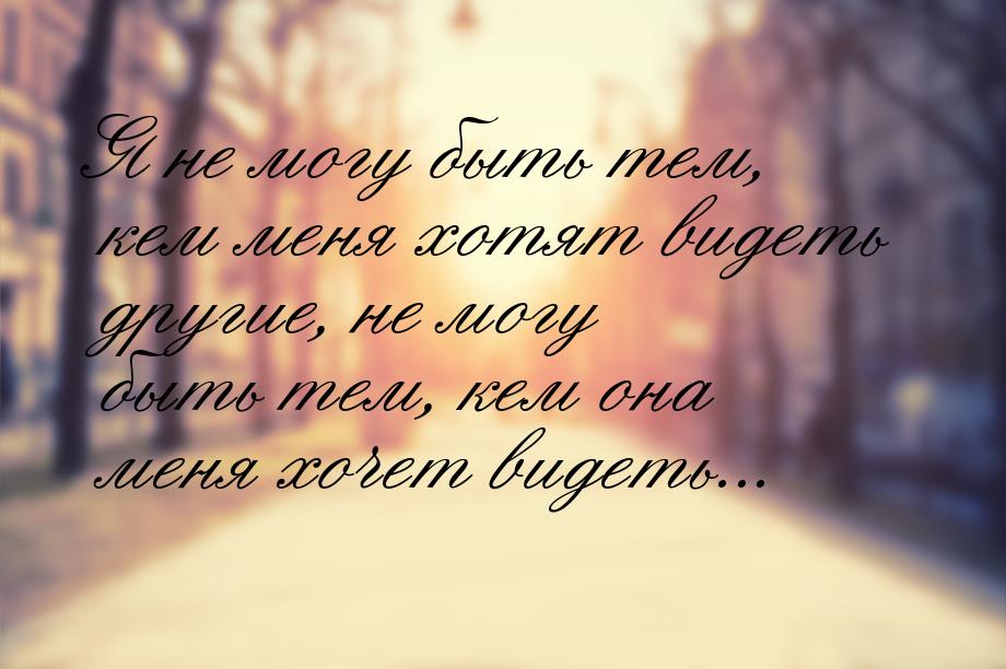 Я не могу быть тем, кем меня хотят видеть другие, не могу быть тем, кем она меня хочет вид