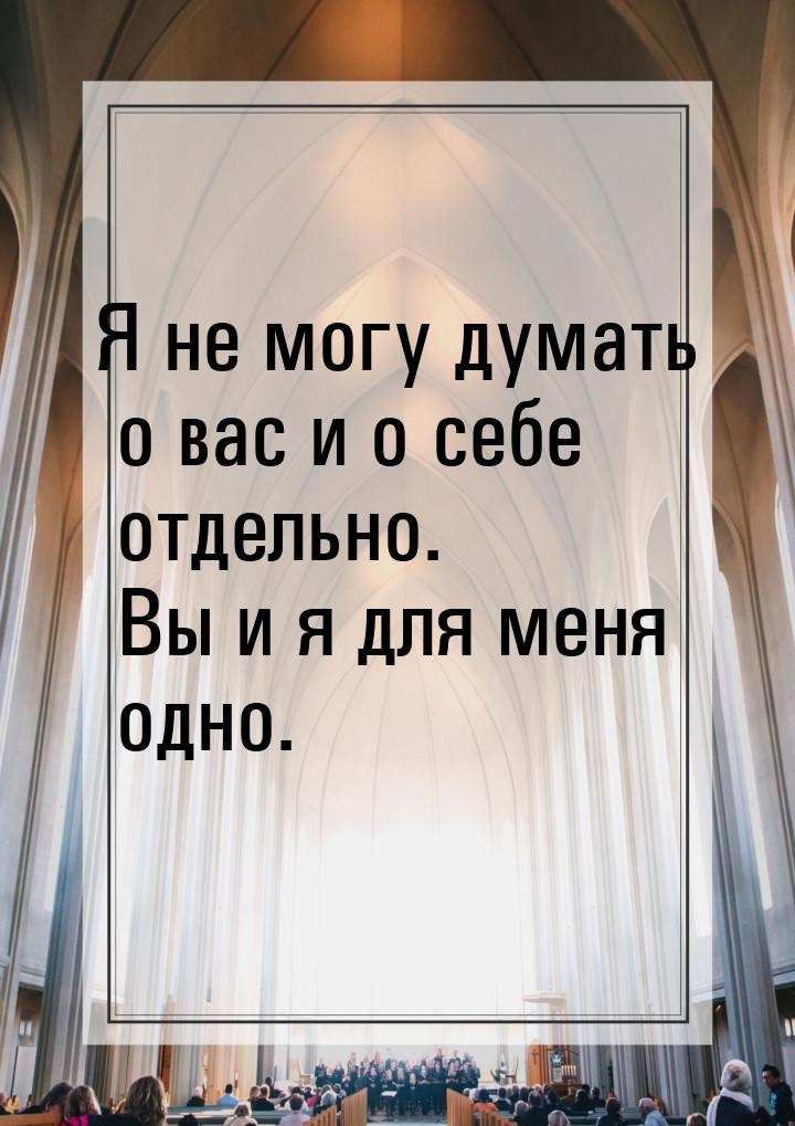 Я не могу думать о вас и о себе отдельно. Вы и я для меня одно.