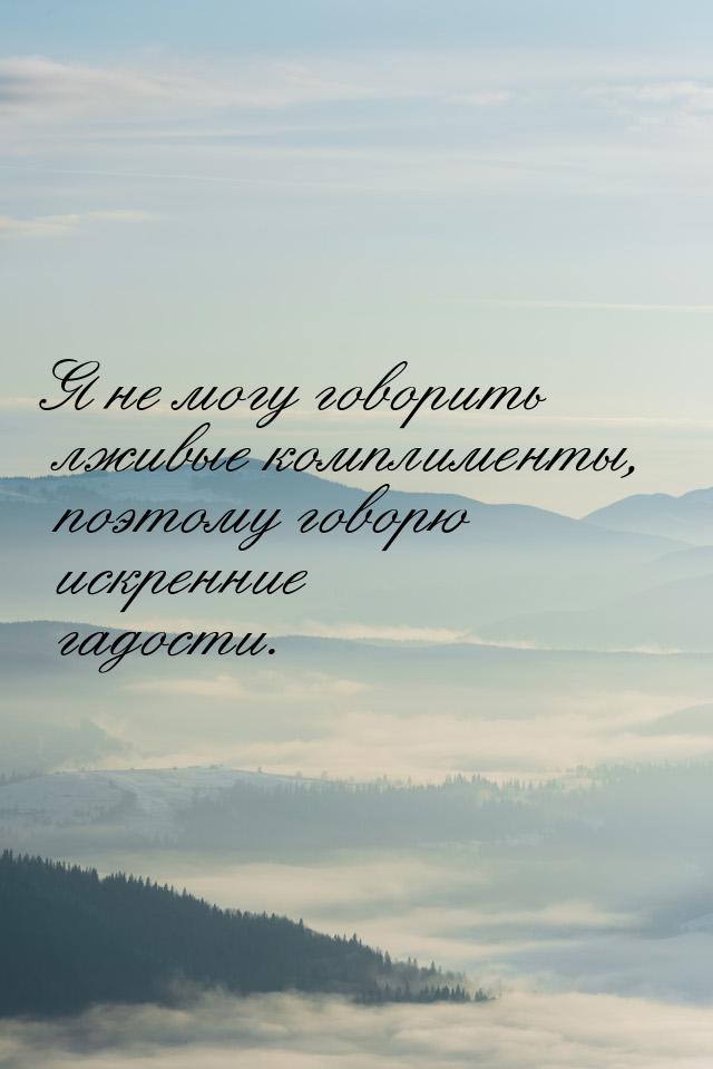 Я не могу говорить лживые комплименты, поэтому говорю искренние гадости.