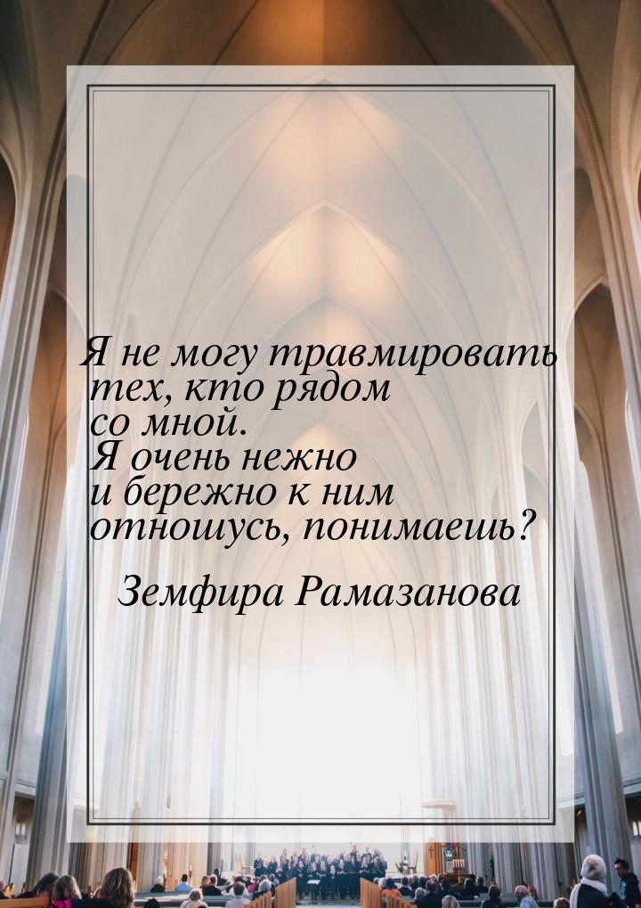 Я не могу травмировать тех, кто рядом со мной. Я очень нежно и бережно к ним отношусь, пон