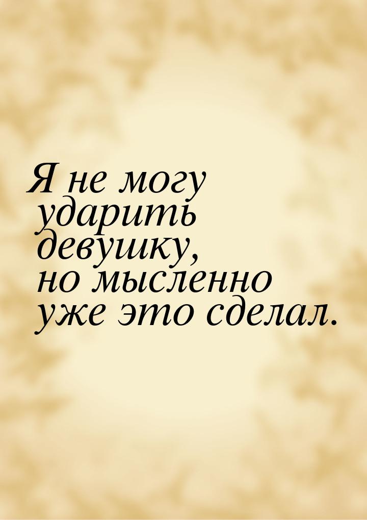 Я не могу ударить девушку, но мысленно уже это сделал.