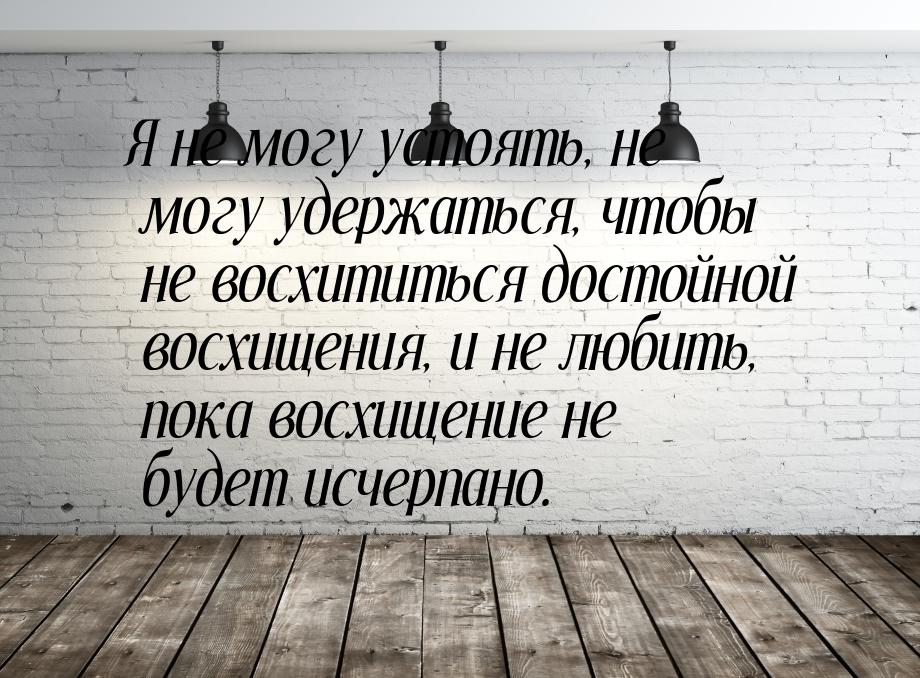 Я не могу устоять, не могу удержаться, чтобы не восхититься достойной восхищения, и не люб