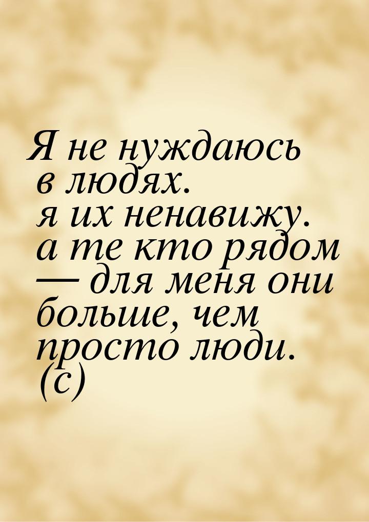 Я не нуждаюсь в людях. я их ненавижу. а те кто рядом  для меня они больше, чем прос