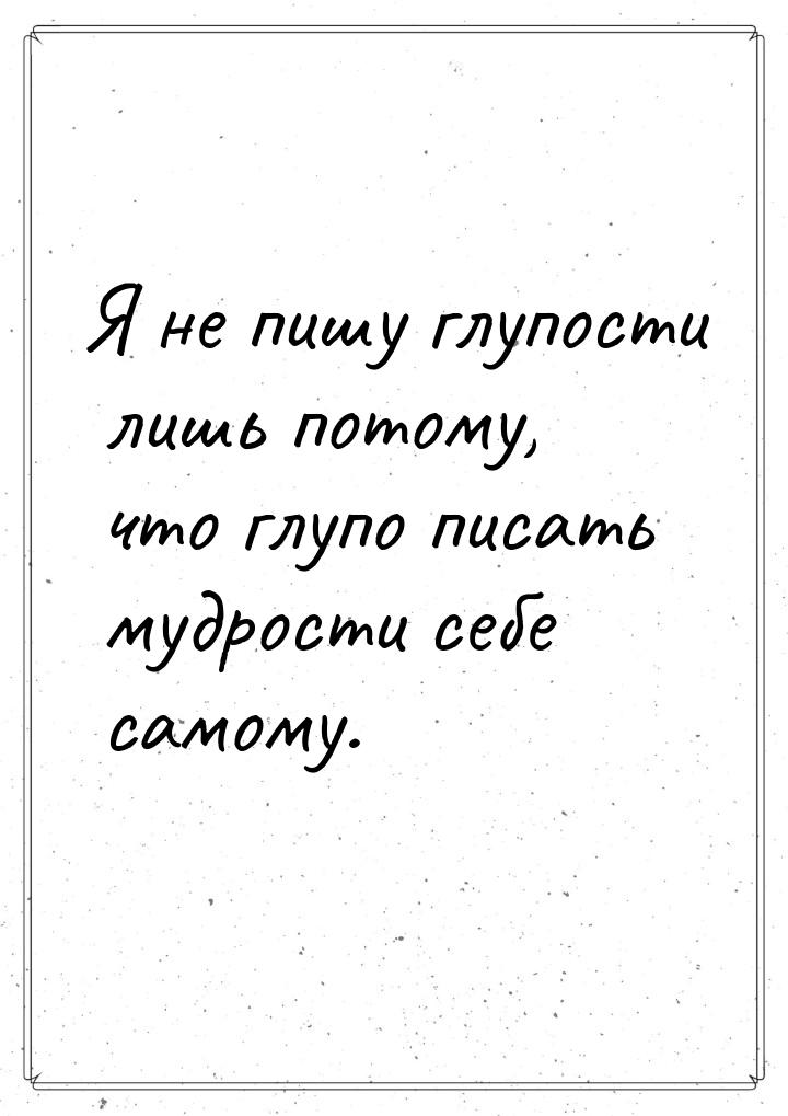 Я не пишу глупости лишь потому, что глупо писать мудрости себе самому.