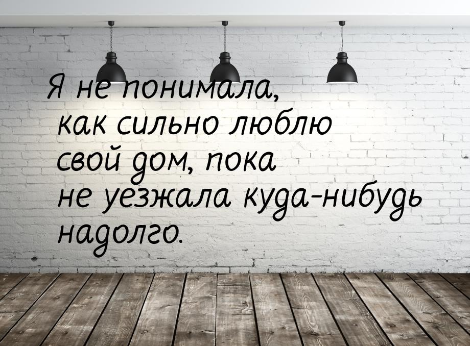 Я не понимала, как сильно люблю свой дом, пока не уезжала куда-нибудь надолго.