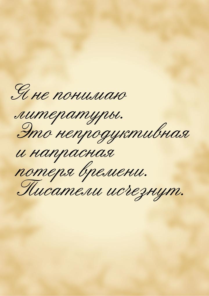 Я не понимаю литературы. Это непродуктивная и напрасная потеря времени. Писатели исчезнут.