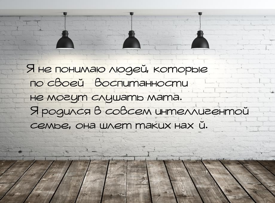 Я не понимаю людей, которые по своей воспитанности не могут слушать мата. Я 