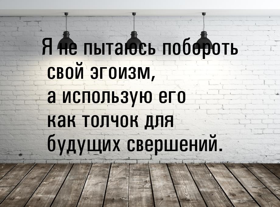 Я не пытаюсь побороть свой эгоизм, а использую его как толчок для будущих свершений.