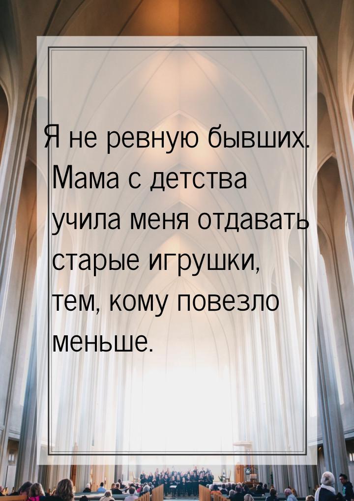 Я не ревную бывших. Мама с детства учила меня отдавать старые игрушки, тем, кому повезло м