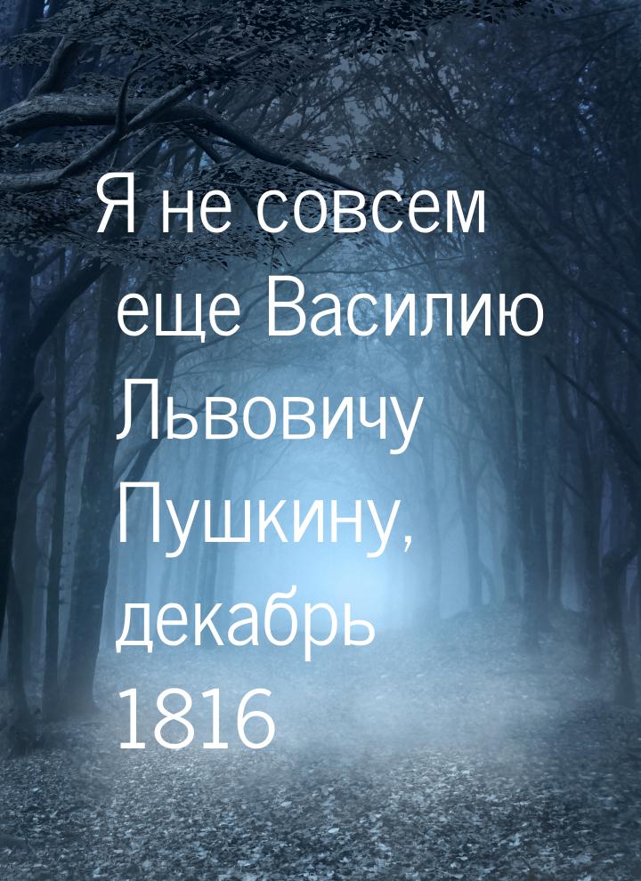 Я не совсем еще Василию Львовичу Пушкину, декабрь 1816