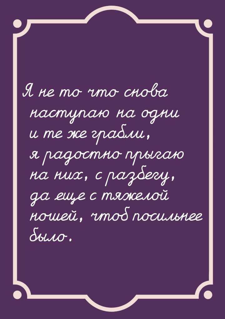 Я не то что снова наступаю на одни и те же грабли, я радостно прыгаю на них, с разбегу, да