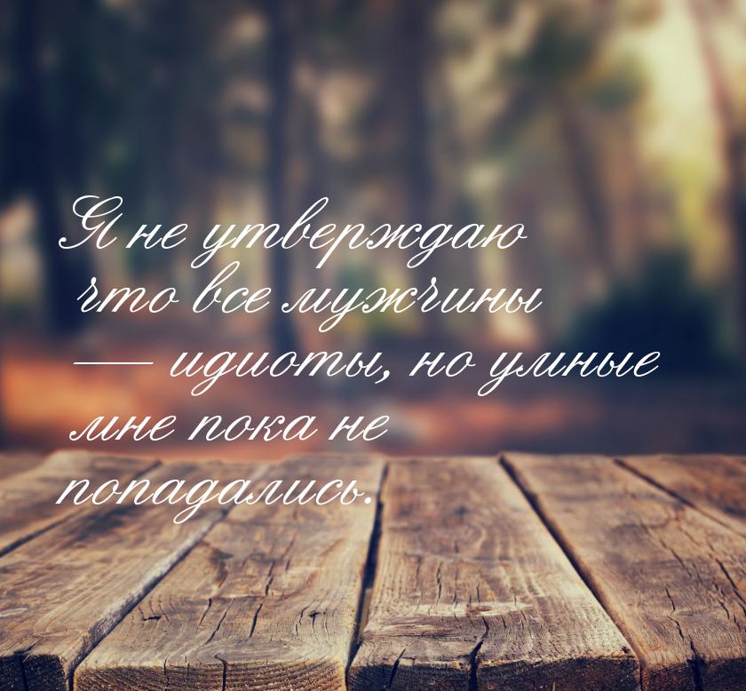 Я не утверждаю что все мужчины  идиоты, но умные мне пока не попадались.