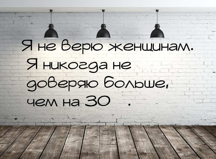 Я не верю женщинам. Я никогда не доверяю больше, чем на 30%.