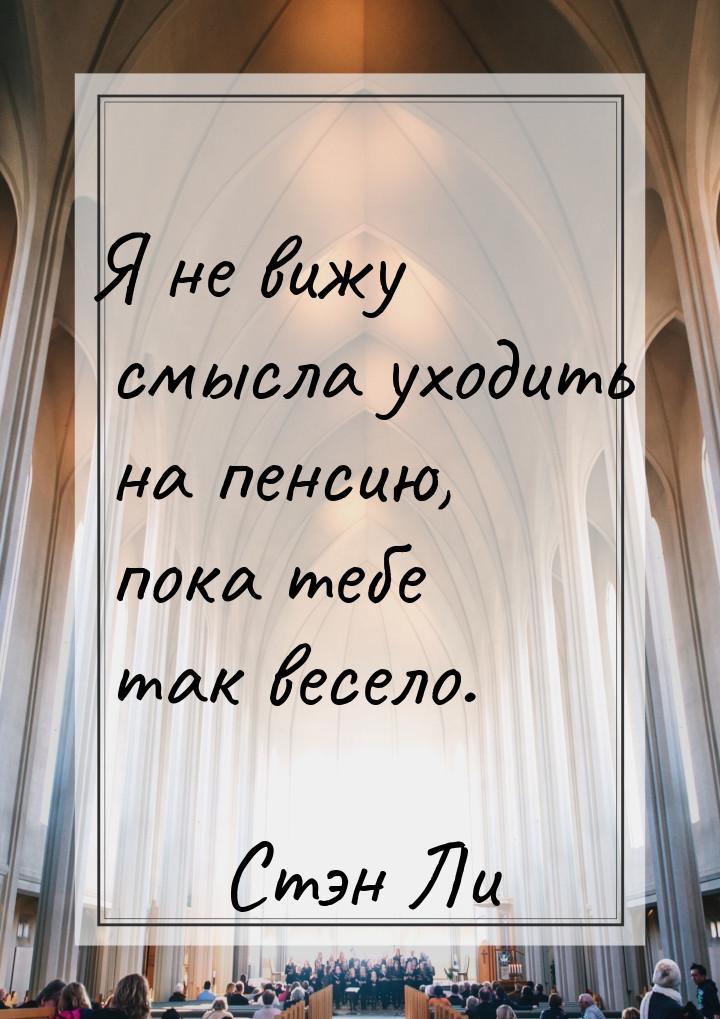 Я не вижу смысла уходить на пенсию, пока тебе так весело.