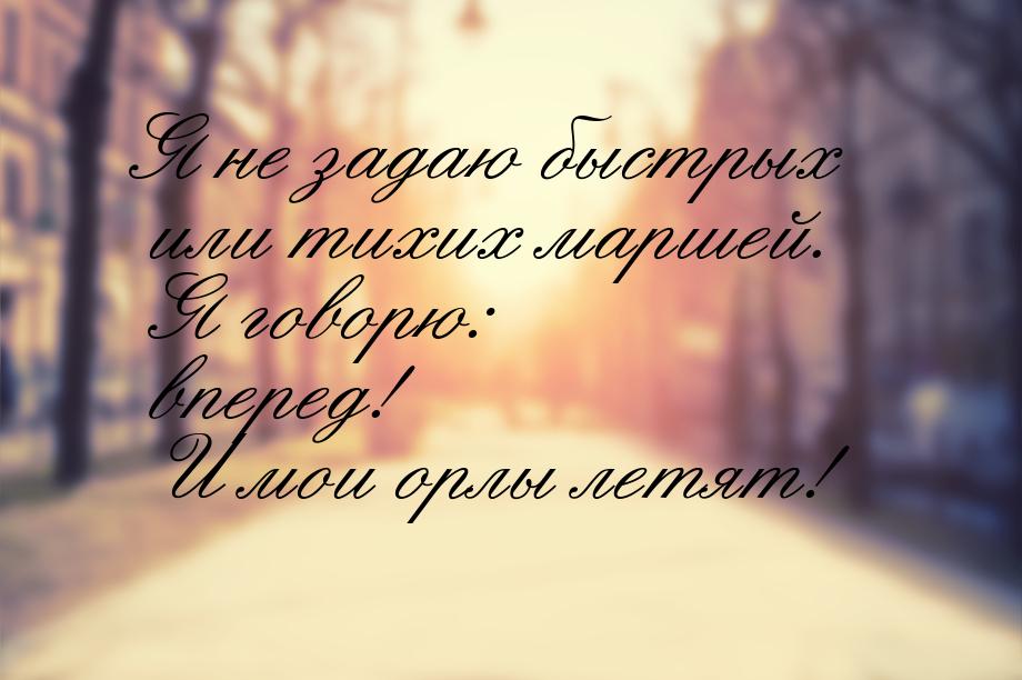 Я не задаю быстрых или тихих маршей. Я говорю: вперед! И мои орлы летят!