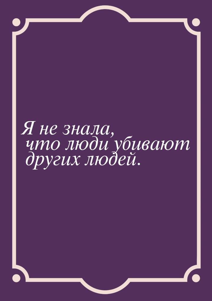 Я не знала, что люди убивают других людей.