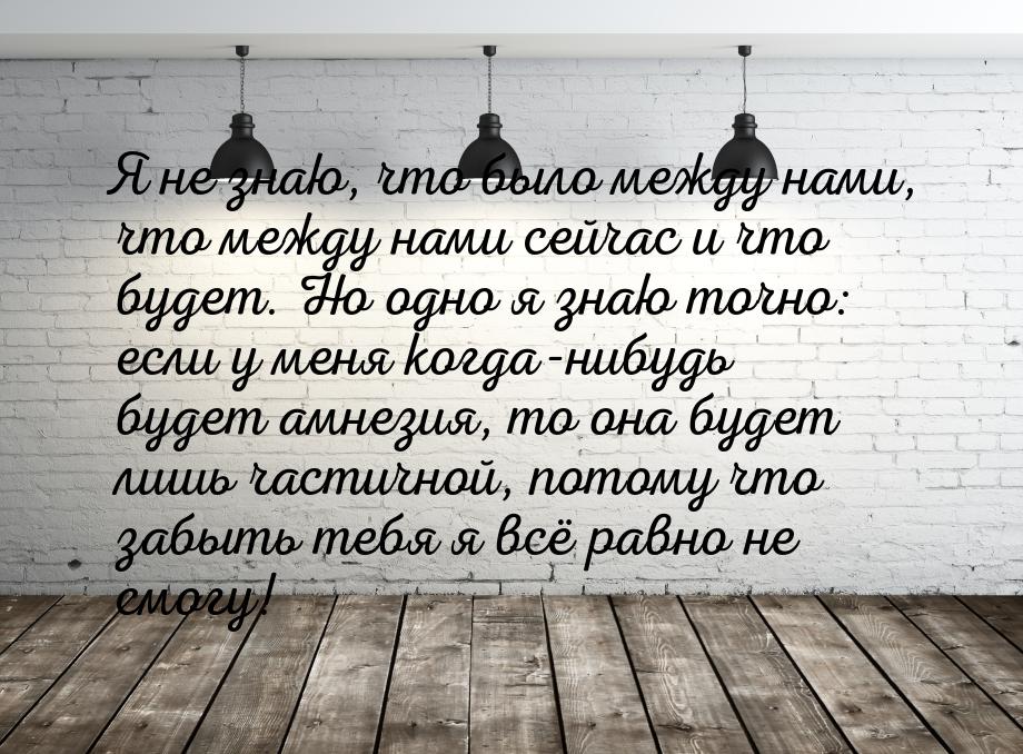 Я не знаю, что было между нами, что между нами сейчас и что будет. Но одно я знаю точно: е