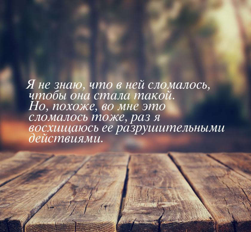 Я не знаю, что в ней сломалось, чтобы она стала такой. Но, похоже, во мне это сломалось то