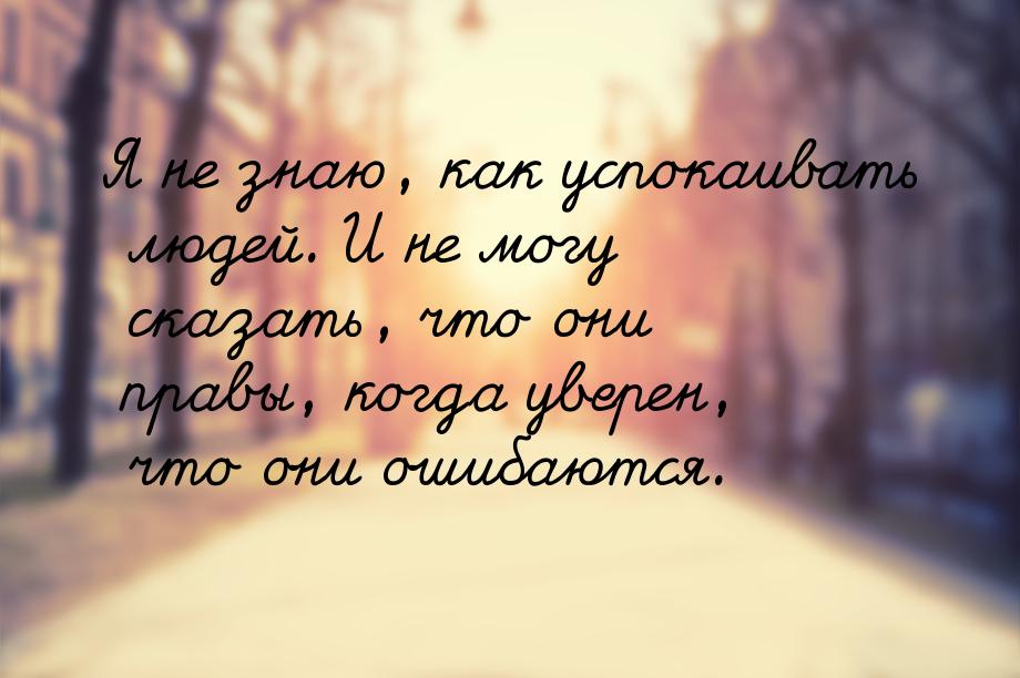 Я не знаю, как успокаивать людей. И не могу сказать, что они правы, когда уверен, что они 