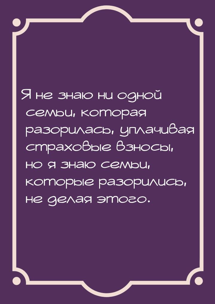 Я не знаю ни одной семьи, которая разорилась, уплачивая страховые взносы, но я знаю семьи,