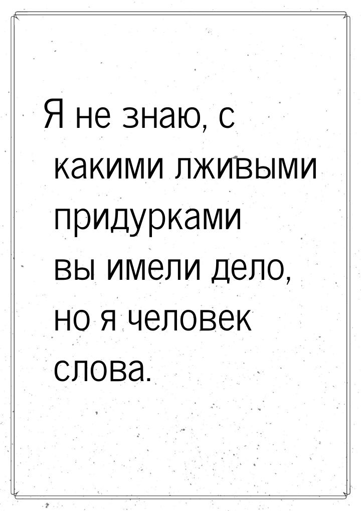 Я не знаю, с какими лживыми придурками вы имели дело, но я человек слова.