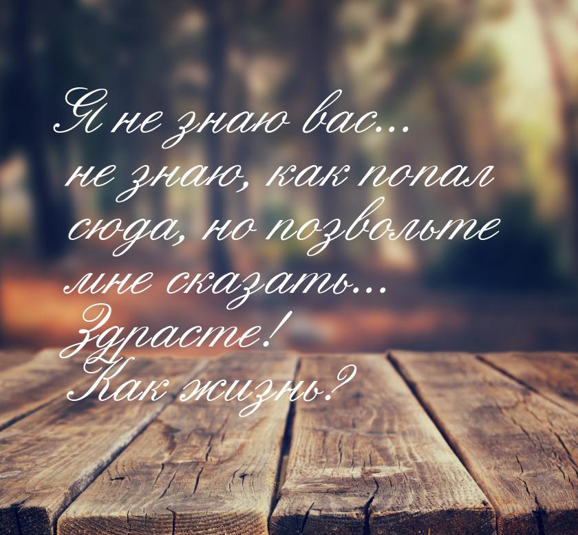 Я не знаю вас... не знаю, как попал сюда, но позвольте мне сказать... Здрасте! Как жизнь?