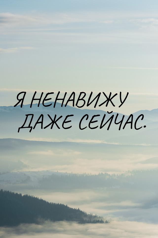 Я НЕНАВИЖУ ДАЖЕ СЕЙЧАС.