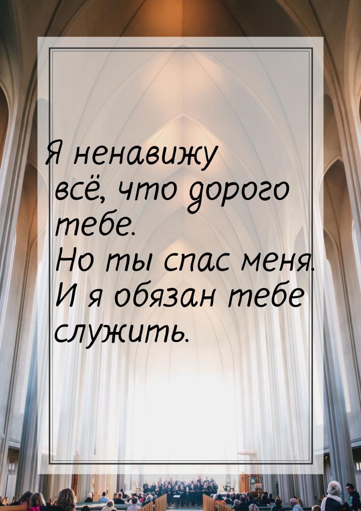 Я ненавижу всё, что дорого тебе. Но ты спас меня. И я обязан тебе служить.