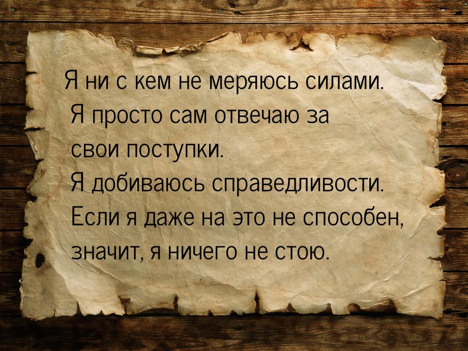 Я ни с кем не меряюсь силами. Я просто сам отвечаю за свои поступки. Я добиваюсь справедли