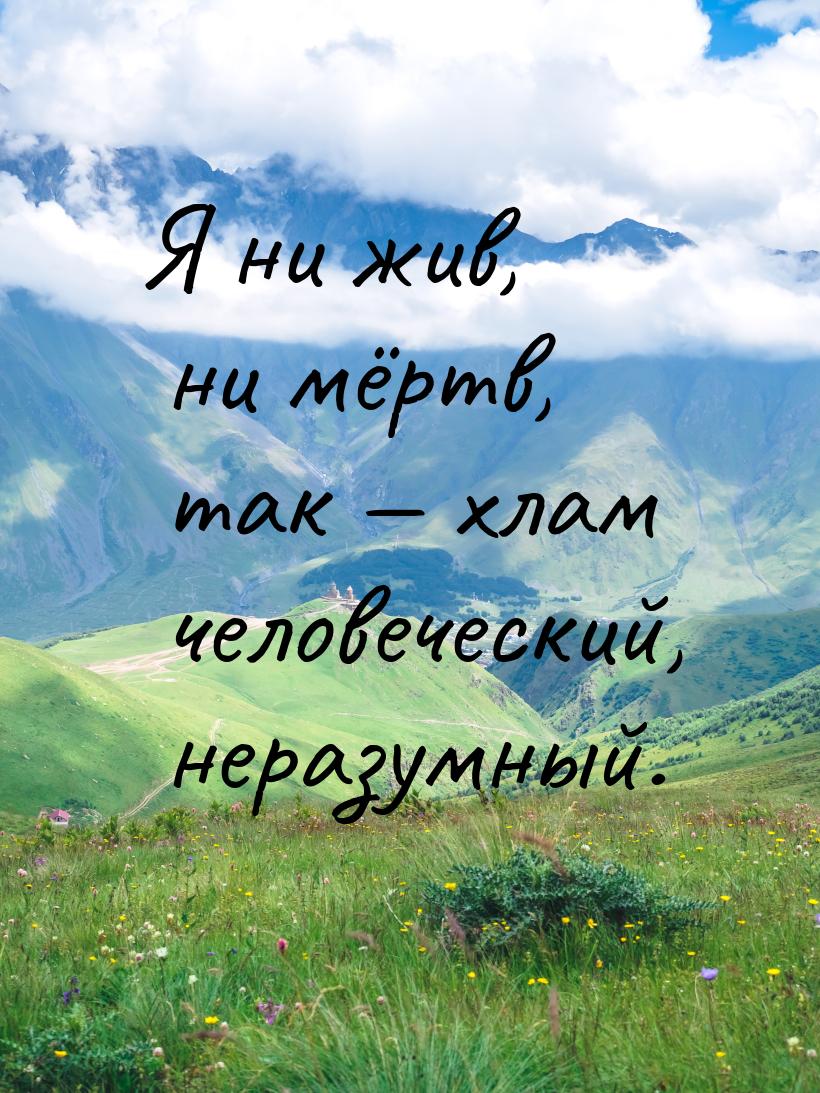 Я ни жив, ни мёртв, так — хлам человеческий, неразумный.