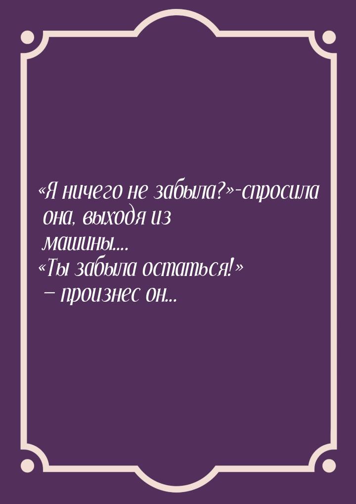 Я ничего не забыла?-спросила она, выходя из машины.... Ты забыла оста