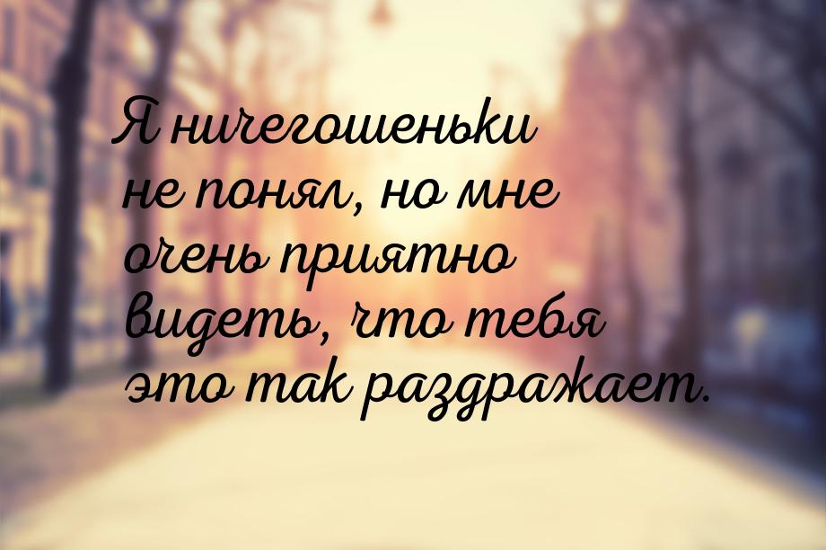 Я ничегошеньки не понял, но мне очень приятно видеть, что тебя это так раздражает.