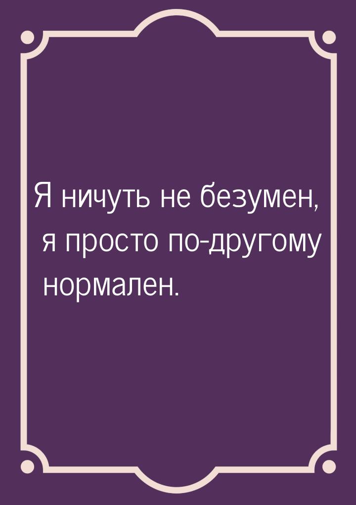 Я ничуть не безумен, я просто по-другому нормален.