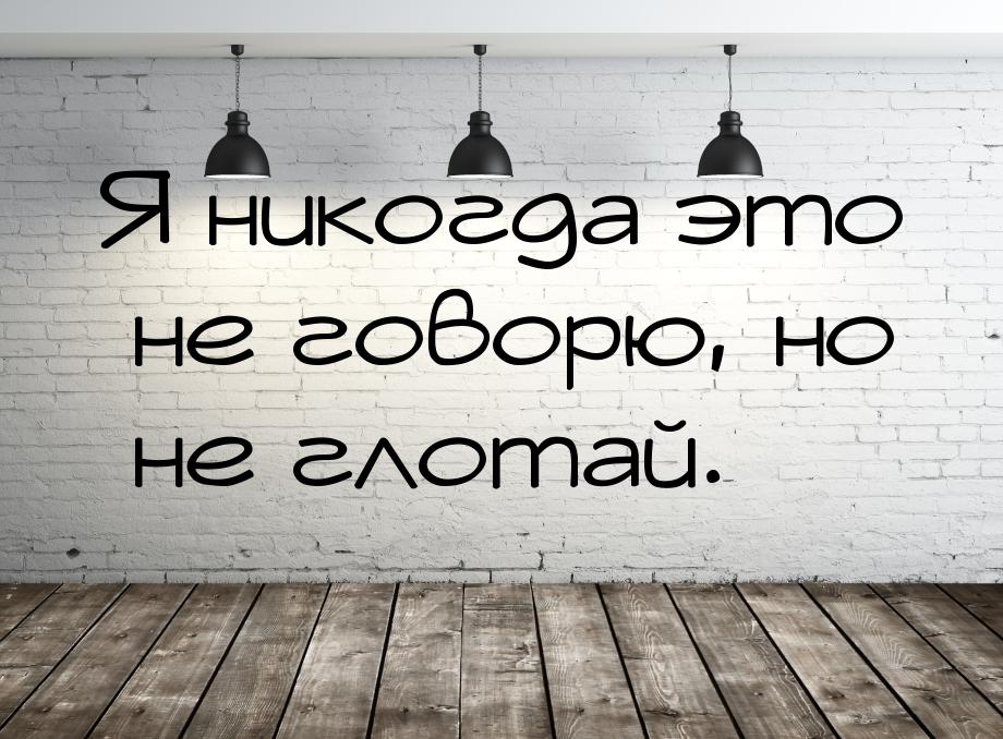 Я никогда это не говорю, но не глотай.