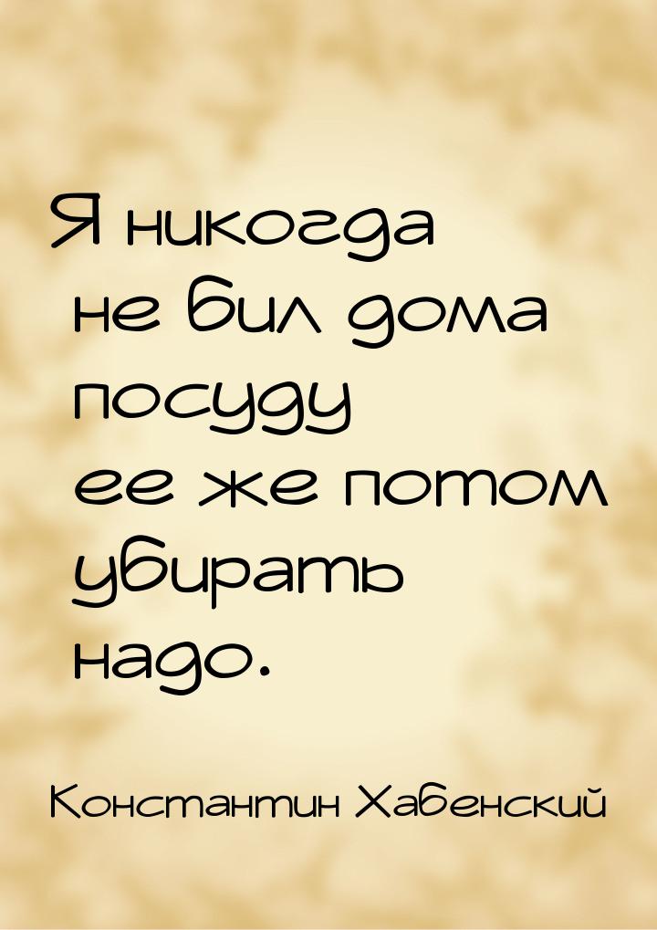 Я никогда не бил дома посуду — ее же потом убирать надо.