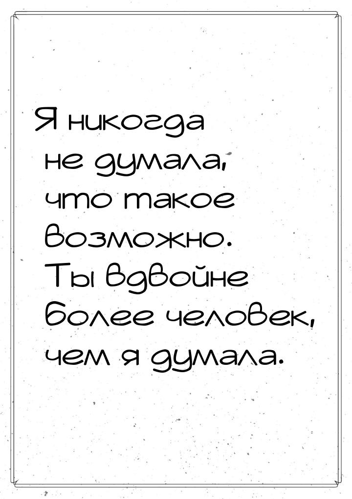 Я никогда не думала, что такое возможно. Ты вдвойне более человек, чем я думала.