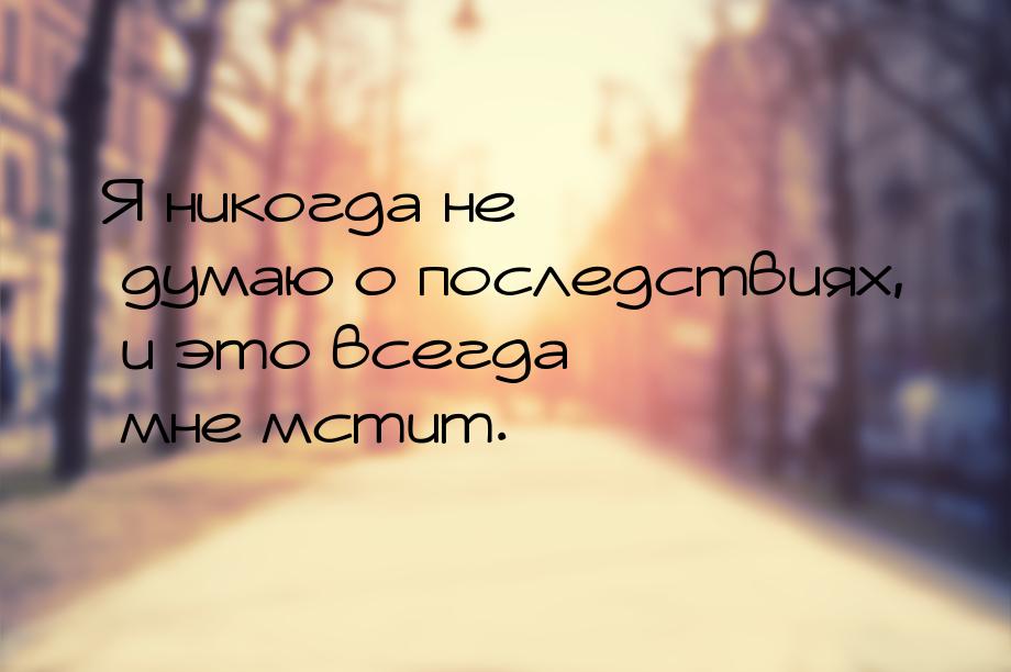 Я никогда не думаю о последствиях, и это всегда мне мстит.