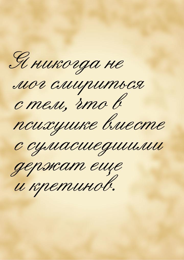 Я никогда не мог смириться с тем, что в психушке вместе с сумасшедшими держат еще и кретин